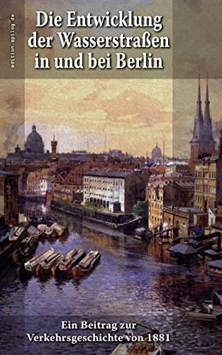 Die Entwicklung der Wasserstraßen in und bei Berlin: Ein Beitrag zur Verkehrsgeschichte von 1881 (edition.epilog.de)