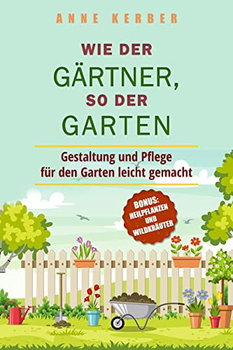 Wie der Gärtner, so der Garten: Gestaltung und Pflege für den Garten leicht gemacht - Bonus: Heilpflanzen und Wildkräuter