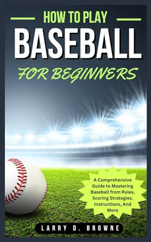 HOW TO PLAY BASEBALL FOR BEGINNERS: A Comprehensive Guide to Mastering Baseball from Rules Scoring Strategies, Instructions, And More