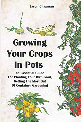 Growing Your Crops in Pots: An Essential guide for Planting Your Own Food, Getting The Most Out Of Container Gardening