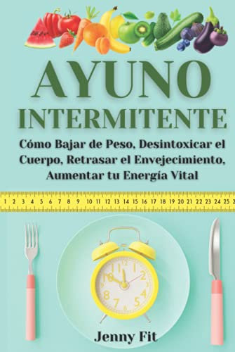 Ayuno Intermitente: Cómo Bajar de Peso, Desintoxicar el Cuerpo, Retrasar el Envejecimiento, Aumentar tu Energía Vital: Recupera tu Salud y la Vida que Mereces de la Mejor Forma Natural