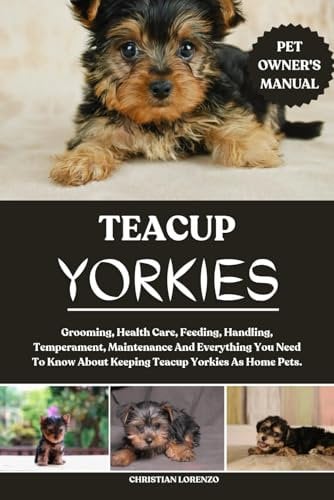 TEACUP YORKIES: Grooming, Health Care, Feeding, Handling, Temperament, Maintenance And Everything You Need To Know About Keeping Teacup Yorkies As Home Pets.