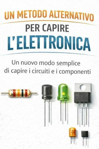 Un metodo alternativo per capire l'elettronica: Un nuovo modo semplice di capire circuiti e i componenti