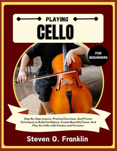 PLAYING CELLO FOR BEGINNERS: Step-By-Step Lessons, Practical Exercises, And Proven Techniques to Build Confidence, Create Beautiful Tones, And Play the Cello with Passion and Precision