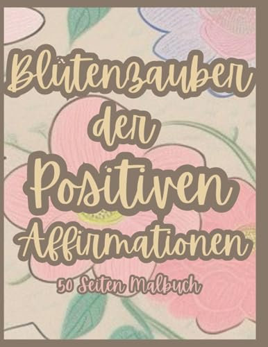 Blütenzauber der Positiven Affirmationen 50 Seiten Malbuch: 50 beruhigende Blumenmotive mit positiven Affirmationen gegen Stress und Angst zum Ausmalen