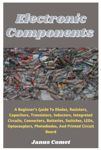 Electronic Components: A Beginner’s Guide To Diodes, Resistors, Capacitors, Transistors, Inductors, Integrated Circuits, Connectors, Batteries, Switches, LEDs, Optocouplers, Photodiodes, And More