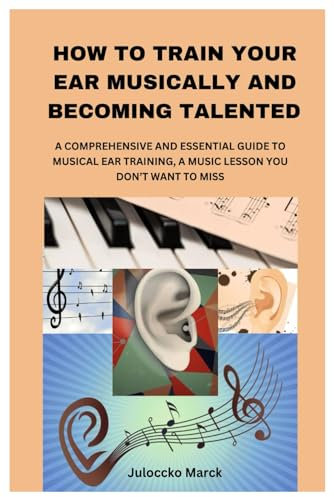 HOW TO TRAIN YOUR EAR MUSICALLY AND BECOMING TALENTED: A COMPREHENSIVE AND ESSENTIAL GUIDE TO MUSICAL EAR TRAINING, A MUSIC LESSON YOU DON’T WANT TO MISS