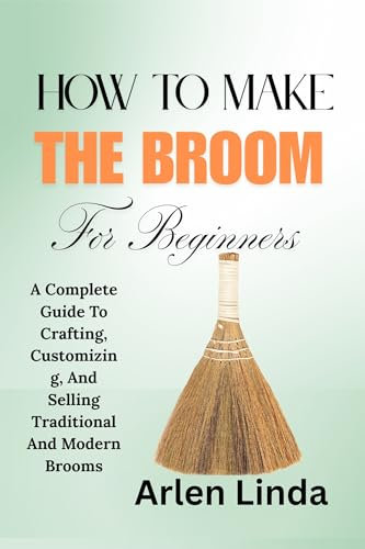 HOW TO MAKE THE BROOM FOR BEGINNERS: A Complete Guide To Crafting, Customizing, And Selling Traditional And Modern Brooms