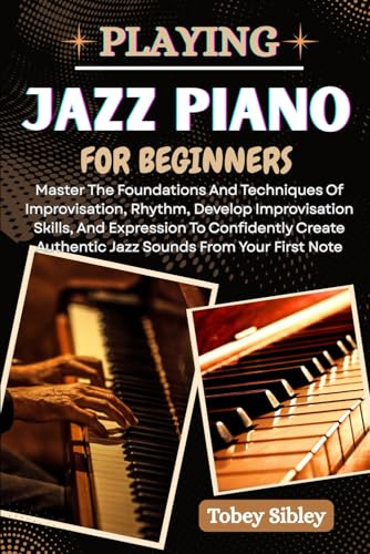 PLAYING JAZZ PIANO FOR BEGINNERS: Master The Foundations And Techniques Of Improvisation, Rhythm, Develop Improvisation Skills, And Expression To ... Authentic Jazz Sounds From Your First Note