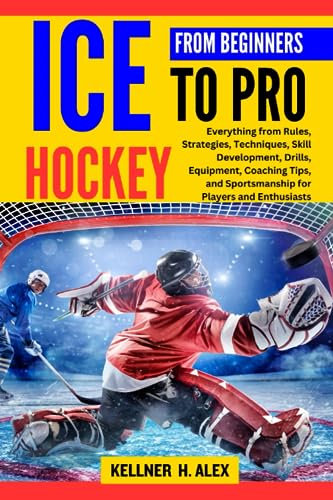 ICE HOCKEY FROM BEGINNERS TO PRO: Everything from Rules, Strategies, Techniques, Skill Development, Drills, Equipment, Coaching Tips, and Sportsmanship for Players and Enthusiasts