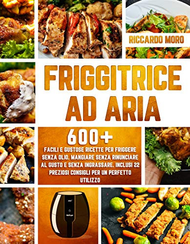 Friggitrice ad Aria: 600+ Facili e Gustose Ricette per Friggere Senza Olio. Mangiare Senza Rinunciare al Gusto e Senza Ingrassare. Inclusi 22 Preziosi Consigli per un Perfetto Utilizzo