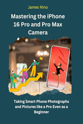 Mastering the iPhone 16 Pro and Pro Max Camera: Taking Smartphone Photographs and Pictures like a Pro Even as a Beginner