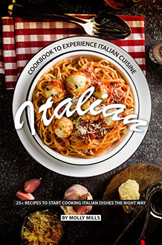 Italian Cookbook to Experience Italian Cuisine: 20+ Recipes to Start Cooking Italian Dishes the Right Way