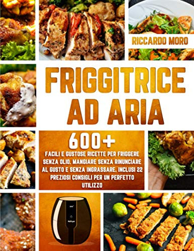 Friggitrice ad Aria: 600+ Facili e Gustose Ricette per Friggere Senza Olio. Mangiare Senza Rinunciare al Gusto e Senza Ingrassare. Inclusi 22 Preziosi Consigli per un Perfetto Utilizzo