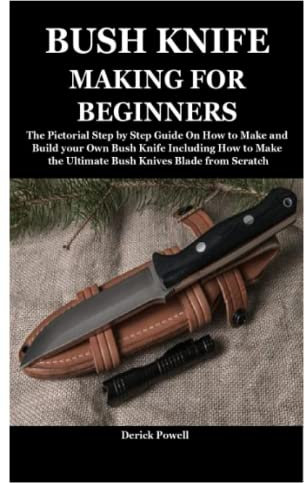 BUSH KNIFE MAKING FOR BEGINNERS: The Pictorial Step by Step Guide On How to Make and Build your Own Bush Knife Including How to Make the Ultimate Bush Knives Blade from Scratch