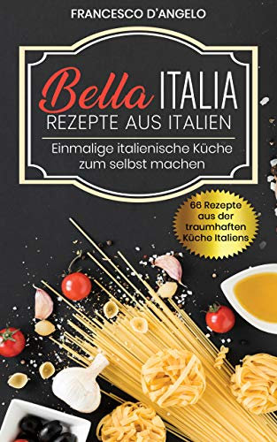 Rezepte aus Italien, 66 Rezepte aus der traumhaften Küche Italiens: Bella Italia, Einmalige italienische Küche zur selbst machen