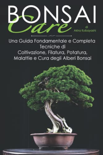 BONSAI Care: Una Guida Fondamentale e Completa: Tecniche di Coltivazione, Cablaggio, Potatura, Malattie e Cura degli Alberi Bonsai