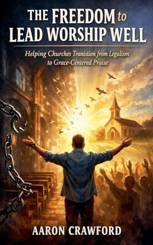 The Freedom to Lead Worship Well: Helping churches transition from Legalism to Grace Centered Praise