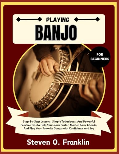 PLAYING BANJO FOR BEGINNERS: Step-By-Step Lessons, Simple Techniques, And Powerful Practice Tips to Help You Learn Faster, Master Basic Chords, And Play Your Favorite Songs with Confidence and Joy