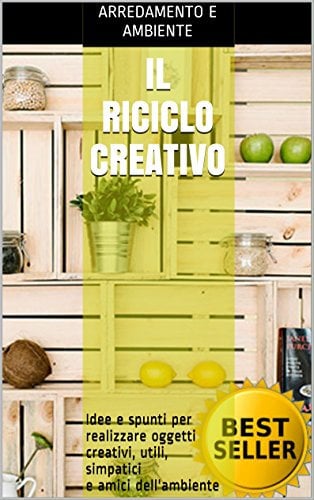 Il Riciclo Creativo: Idee e spunti per realizzare oggetti creativi, utili, simpatici e amici dell'ambiente (riciclare con creatività, scarti utili, riutilizzare i rifiuti, casa e giardino, fai da te)
