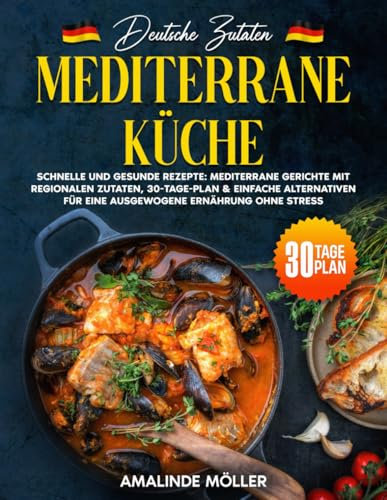 Deutsche Zutaten, Mediterrane Küche: Schnelle und gesunde Rezepte: Mediterrane Gerichte mit regionalen Zutaten, 30-Tage-Plan & einfache Alternativen für eine ausgewogene Ernährung ohne Stress