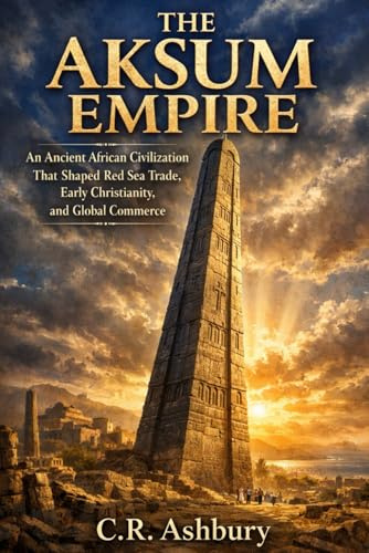 The Aksum Empire: An Ancient African Civilization That Shaped Red Sea Trade, Early Christianity, and Global Commerce (Rise of African Kingdoms: Power, Gold, and Glory Across Ancient Africa)