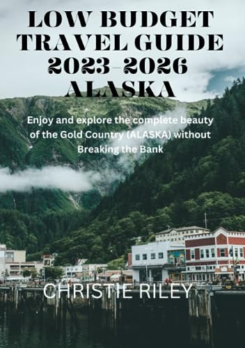 LOW BUDGET TRAVEL GUIDE 2023-2026 ALASKA: ENJOY AND EXPLORE THE COMPLETE BEAUTY OF THE GOLD COUNTRY (ALASKA) WITHOUT BREAKING THE BANK