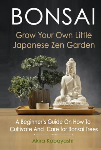 BONSAI - Grow Your Own Little Japanese Zen Garden: A Beginner’s Guide On How To Cultivate And Care For Your Bonsai Trees