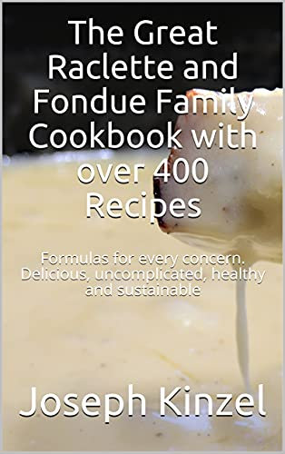 The Great Raclette and Fondue Family Cookbook with over 400 Recipes: Formulas for every concern. Delicious, uncomplicated, healthy and sustainable