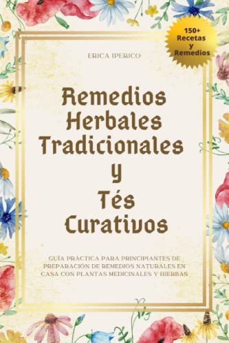 Remedios Herbales Tradicionales y Tés Curativos: Guía Práctica para Principiantes de Preparación de Remedios Naturales en Casa con Plantas Medicinales y Hierbas (Remedios Naturales Hechos en Casa)