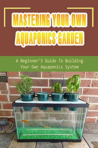 Mastering Your Own Aquaponics Garden: A Beginner'S Guide To Building Your Own Aquaponics System: Aquaponic Gardening Techniques (English Edition)