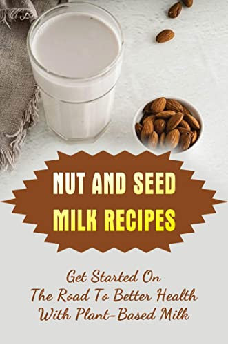 Nut And Seed Milk Recipes: Get Started On The Road To Better Health With Plant-Based Milk
