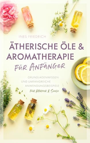 Ätherische Öle & Aromatherapie für Anfänger: Grundlagenwissen und umfangreiche Anwendungsbeispiele für Körper & Seele