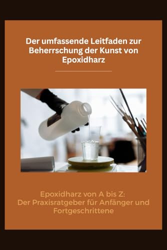 Der umfassende Leitfaden zur Beherrschung der Kunst von Epoxidharz: Epoxidharz von A bis Z: Der Praxisratgeber für Anfänger und Fortgeschrittene