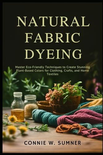 NATURAL FABRIC DYEING: Master Eco-Friendly Techniques to Create Stunning Plant-Based Colors for Clothing, Crafts, and Home Textiles