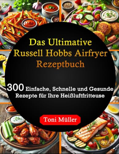 Das Ultimative Russell Hobbs Airfryer Rezeptbuch: 300 Einfache, Schnelle und Gesunde Rezepte für Ihre Heißluftfritteuse