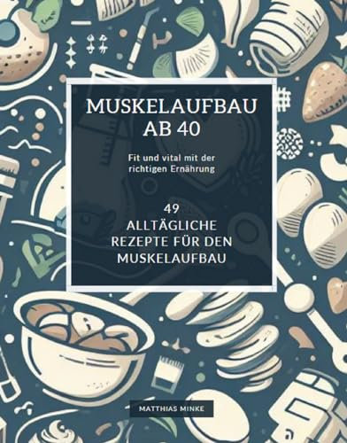 Muskelaufbau ab 40: Fit und vital mit der richtigen Ernährung: Ein Ernährungsratgeber für den aktiven Mann ab 40