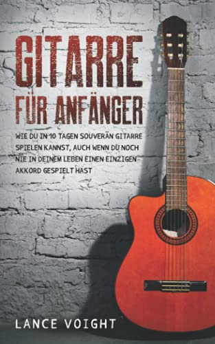 Gitarre für Anfänger: Wie du in 10 Tagen souverän Gitarre spielen kannst, auch wenn du noch nie in deinem Leben einen einzigen Akkord gespielt hast
