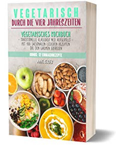 Vegetarisch durch die vier Jahreszeiten: Vegetarisches Kochbuch mit 100 saisonalen leckeren Rezepten die den Gaumen erfreuen - Traditionelle Klassiker neu aufgerollt + 12 Einmachrezepte
