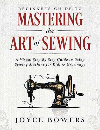 Beginners Guide to Mastering the Art of Sewing: A Visual Step By Step Guide to Using Sewing Machine for Kids & Grownups (English Edition)