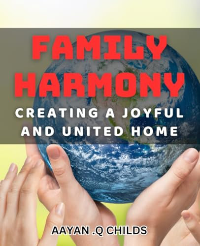 Family Harmony: Creating a Joyful and United Home: Transform Your Home into a Happy Haven of Family Bonding and Bliss