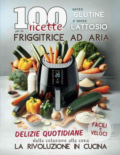 100 RICETTE Senza Glutine e Senza Lattosio per la Friggitrice ad Aria: Delizie Quotidiane Facili e Veloci dalla Colazione alla Cena. La Rivoluzione in Cucina