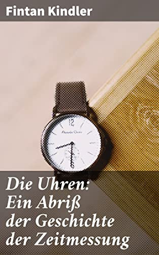 Die Uhren: Ein Abriß der Geschichte der Zeitmessung: Eine Reise durch die Zeit: Von Sonnenuhren zu Atomuhren