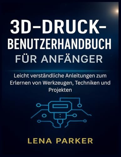 3D-DRUCK- BENUTZERHANDBUCH FÜR ANFÄNGER: Leicht verständliche Anleitungen zum Erlernen von Werkzeugen, Techniken und Projekten
