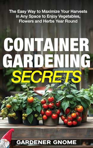 Container Gardening Secrets: The Easy Way to Maximize Your Harvests in Any Space to Enjoy Vegetables, Flowers and Herbs Year Round