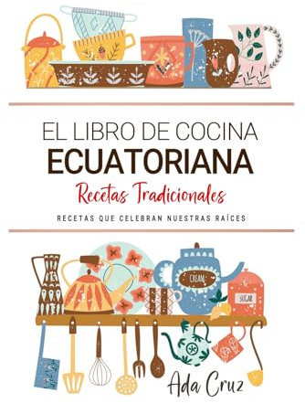 El Libro de Cocina Ecuatoriana . Recetas que Celebran Nuestras Raíces: Recetas Tradicionales para Saborear Ecuador con el Corazón y la Cocina de Casa