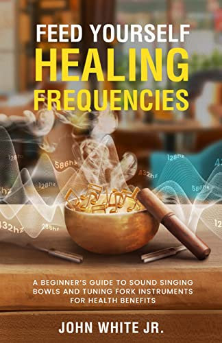 Feed Yourself Healing Frequencies: A Beginner's Guide to Sound Singing Bowls and Tuning Fork Instruments for Health Benefits (Sound Healing Collection for Beginners to Advance Book 1)