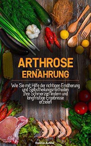 Arthrose Ernährung: Wie Sie mit Hilfe der Richtigen Ernährung und Selbstheilungsmethoden Ihre Schmerzen lindern und langfristige Ergebnisse erzielen