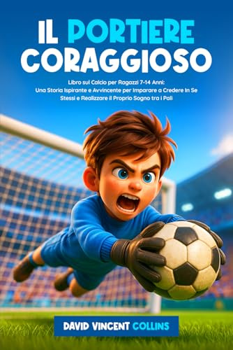 Il Portiere Coraggioso: Libro sul Calcio per Ragazzi 7-14 Anni: Una Storia Ispirante e Avvincente per Imparare a Credere In Se Stessi e Realizzare il Proprio Sogno tra i Pali