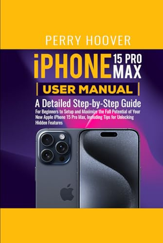iPhone 15 Pro Max User Manual: A Detailed Step-by-Step Guide for Beginners to Setup and Maximize the Full Potential of Your New Apple iPhone 15 Pro Max, Including Tips for Unlocking Hidden Features